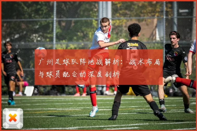 广州足球队阵地战解析：战术布局与球员配合的深度剖析