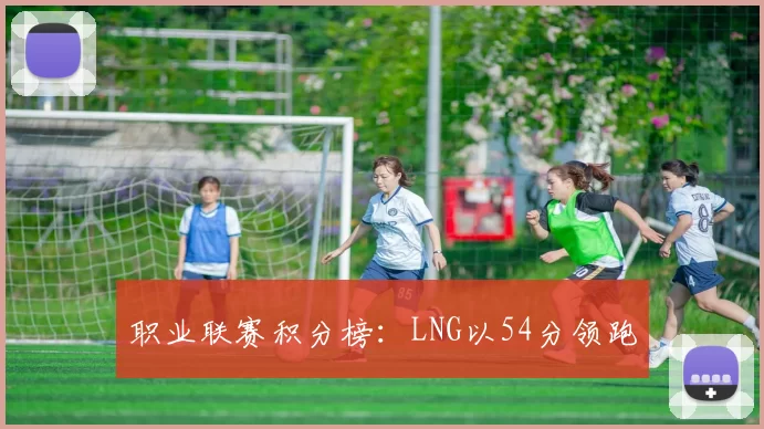 职业联赛积分榜：LNG以54分领跑