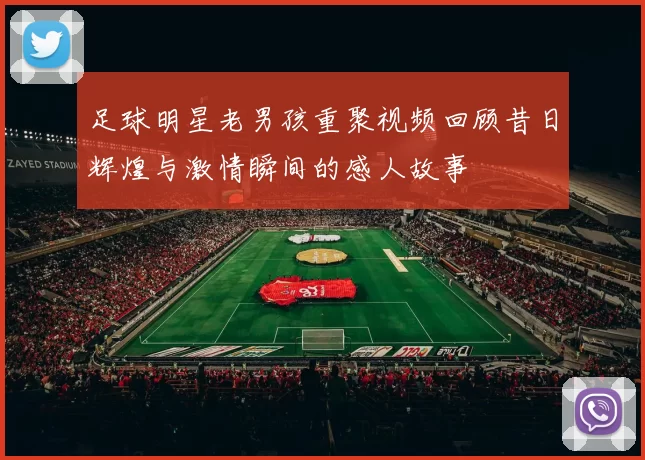 足球明星老男孩重聚视频回顾昔日辉煌与激情瞬间的感人故事
