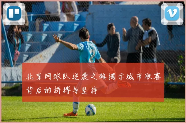 北京网球队逆袭之路揭示城市联赛背后的拼搏与坚持