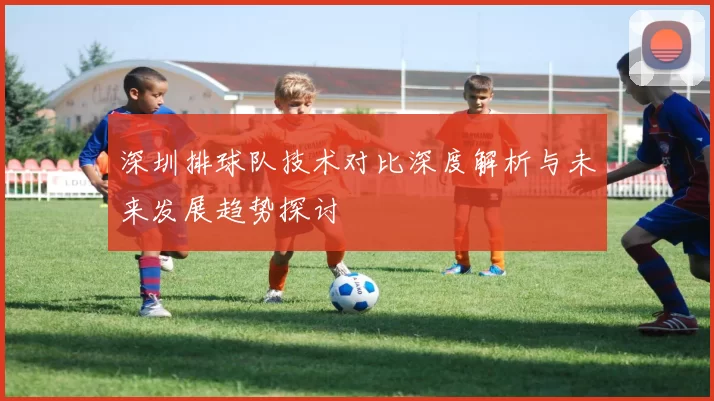 深圳排球队技术对比深度解析与未来发展趋势探讨