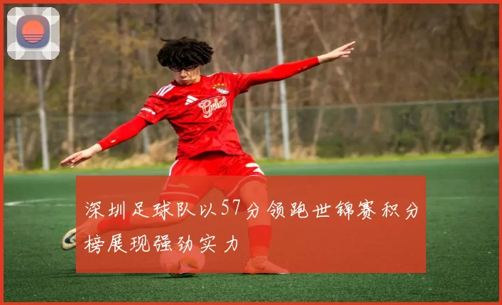深圳足球队以57分领跑世锦赛积分榜展现强劲实力